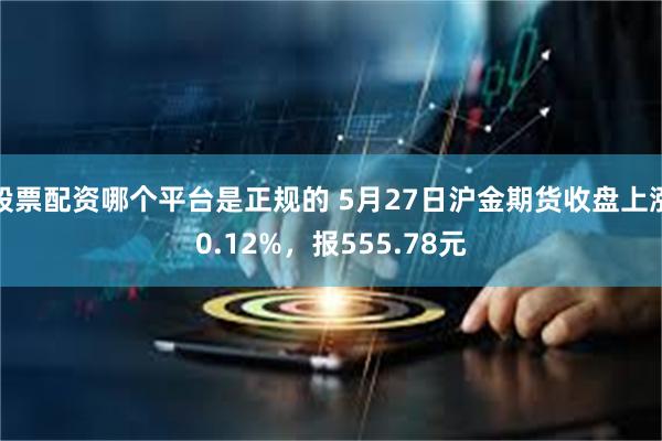 股票配资哪个平台是正规的 5月27日沪金期货收盘上涨0.12%，报555.78元