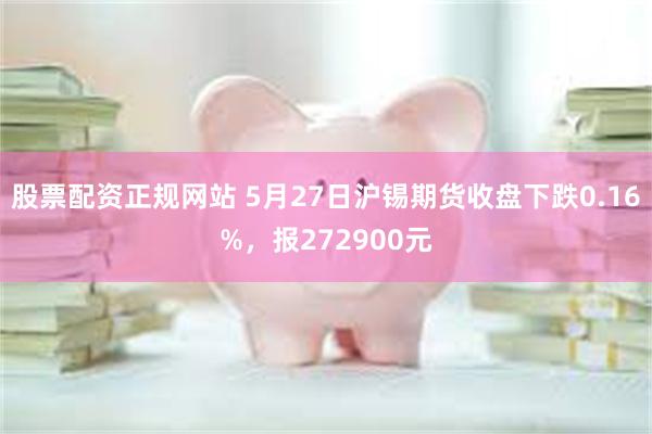 股票配资正规网站 5月27日沪锡期货收盘下跌0.16%，报272900元