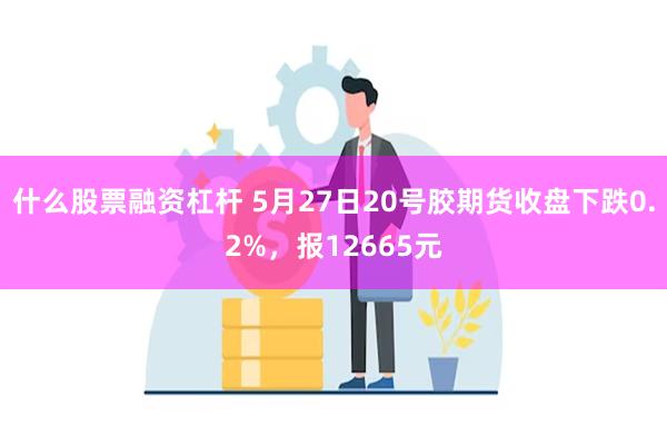 什么股票融资杠杆 5月27日20号胶期货收盘下跌0.2%，报12665元