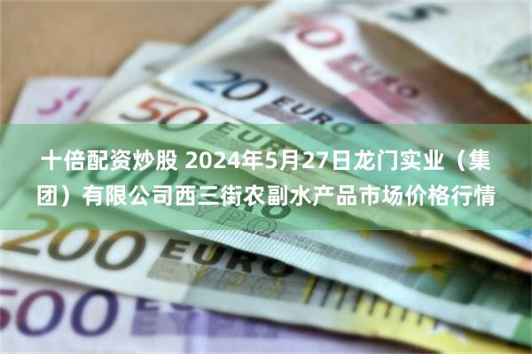 十倍配资炒股 2024年5月27日龙门实业（集团）有限公司西三街农副水产品市场价格行情