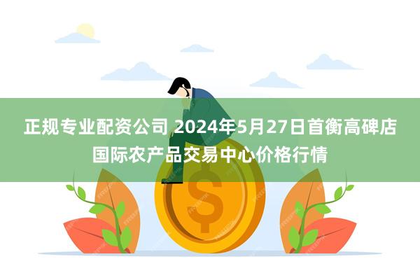 正规专业配资公司 2024年5月27日首衡高碑店国际农产品交易中心价格行情