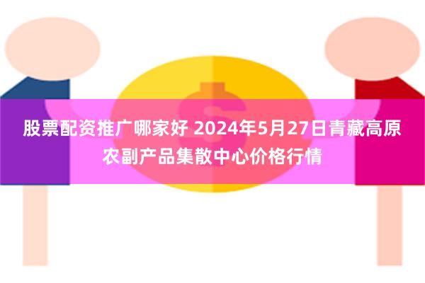 股票配资推广哪家好 2024年5月27日青藏高原农副产品集散中心价格行情