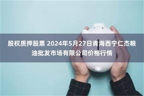 股权质押股票 2024年5月27日青海西宁仁杰粮油批发市场有限公司价格行情