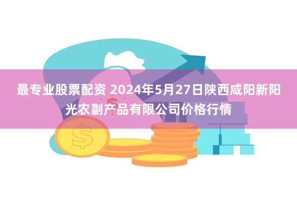 最专业股票配资 2024年5月27日陕西咸阳新阳光农副产品有限公司价格行情