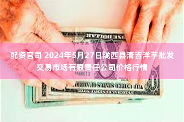 配资官司 2024年5月27日陇西县清吉洋芋批发交易市场有限责任公司价格行情