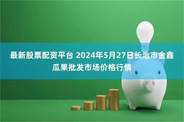 最新股票配资平台 2024年5月27日长治市金鑫瓜果批发市场价格行情