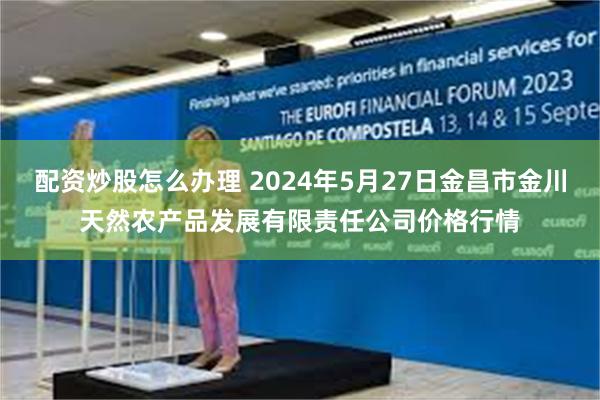 配资炒股怎么办理 2024年5月27日金昌市金川天然农产品发展有限责任公司价格行情