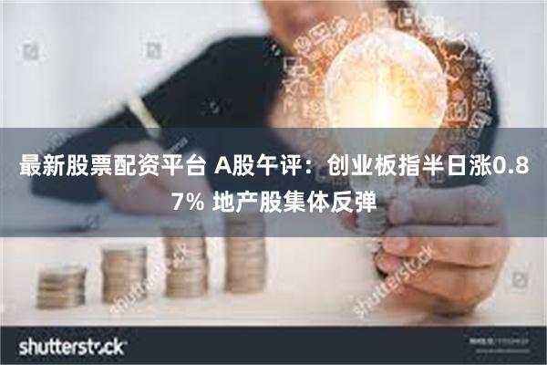 最新股票配资平台 A股午评：创业板指半日涨0.87% 地产股集体反弹