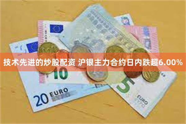 技术先进的炒股配资 沪银主力合约日内跌超6.00%