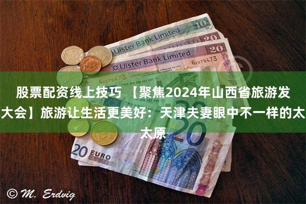 股票配资线上技巧 【聚焦2024年山西省旅游发展大会】旅游让生活更美好：天津夫妻眼中不一样的太原