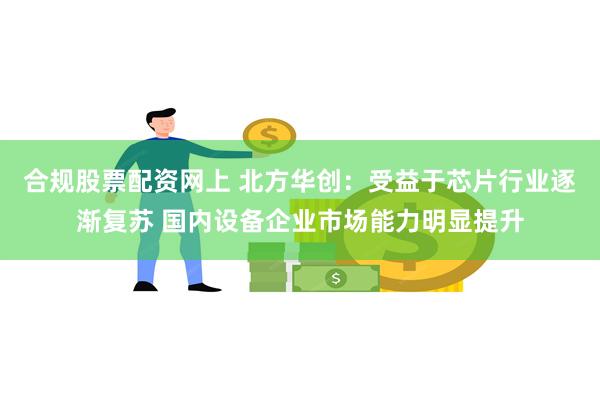 合规股票配资网上 北方华创：受益于芯片行业逐渐复苏 国内设备企业市场能力明显提升