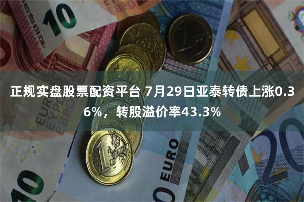 正规实盘股票配资平台 7月29日亚泰转债上涨0.36%，转股溢价率43.3%