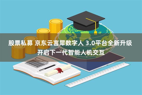 股票私募 京东云言犀数字人 3.0平台全新升级 开启下一代智能人机交互