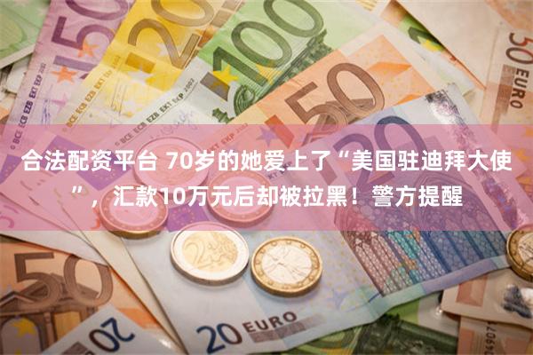 合法配资平台 70岁的她爱上了“美国驻迪拜大使”，汇款10万元后却被拉黑！警方提醒