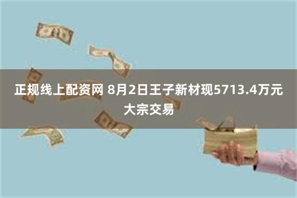 正规线上配资网 8月2日王子新材现5713.4万元大宗交易