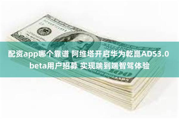 配资app哪个靠谱 阿维塔开启华为乾崑ADS3.0 beta用户招募 实现端到端智驾体验