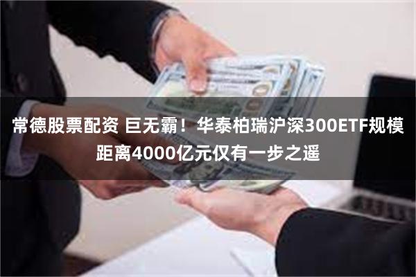 常德股票配资 巨无霸！华泰柏瑞沪深300ETF规模距离4000亿元仅有一步之遥