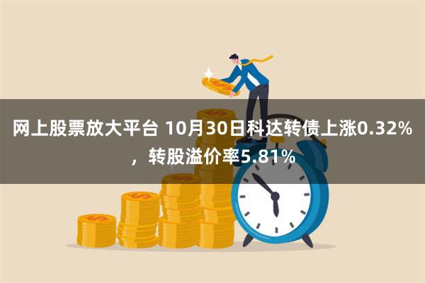 网上股票放大平台 10月30日科达转债上涨0.32%，转股溢价率5.81%