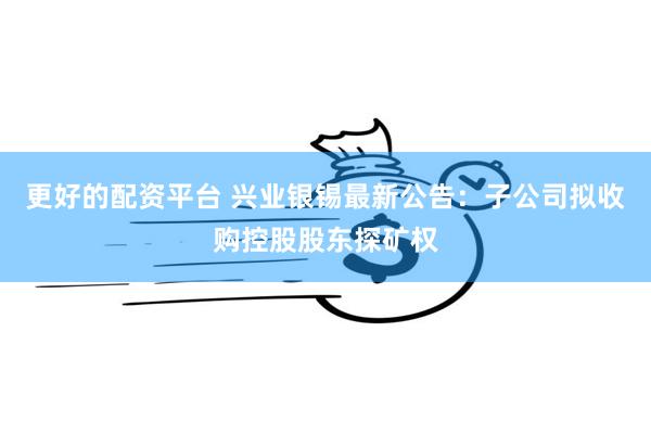 更好的配资平台 兴业银锡最新公告：子公司拟收购控股股东探矿权