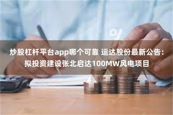 炒股杠杆平台app哪个可靠 运达股份最新公告：拟投资建设张北启达100MW风电项目