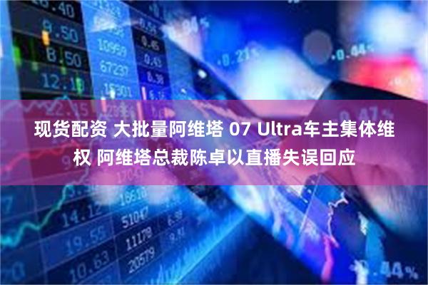 现货配资 大批量阿维塔 07 Ultra车主集体维权 阿维塔总裁陈卓以直播失误回应