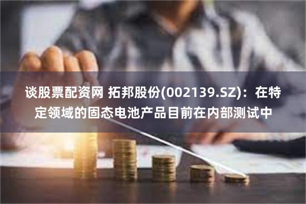 谈股票配资网 拓邦股份(002139.SZ)：在特定领域的固态电池产品目前在内部测试中