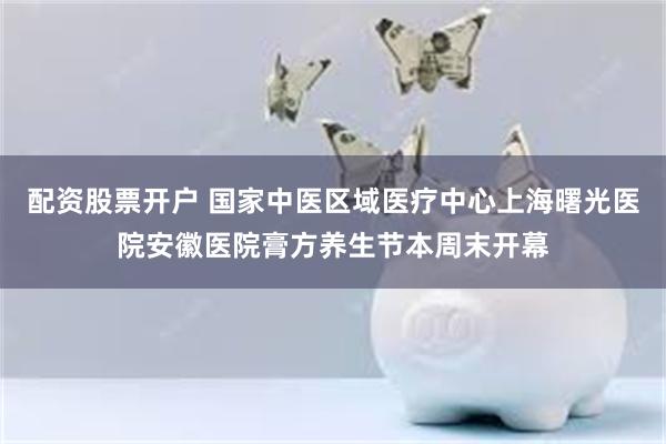 配资股票开户 国家中医区域医疗中心上海曙光医院安徽医院膏方养生节本周末开幕