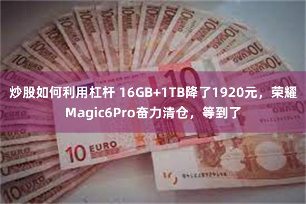 炒股如何利用杠杆 16GB+1TB降了1920元，荣耀Magic6Pro奋力清仓，等到了