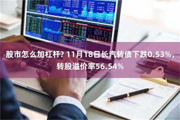 股市怎么加杠杆? 11月18日长汽转债下跌0.53%，转股溢价率56.54%