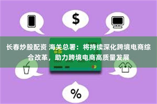 长春炒股配资 海关总署：将持续深化跨境电商综合改革，助力跨境电商高质量发展