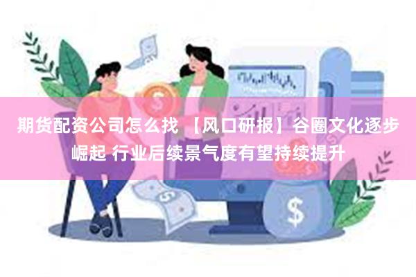 期货配资公司怎么找 【风口研报】谷圈文化逐步崛起 行业后续景气度有望持续提升