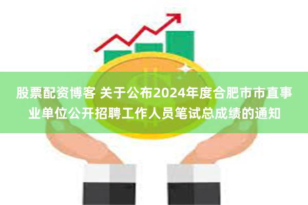 股票配资博客 关于公布2024年度合肥市市直事业单位公开招聘工作人员笔试总成绩的通知