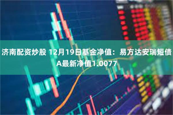 济南配资炒股 12月19日基金净值：易方达安瑞短债A最新净值1.0077