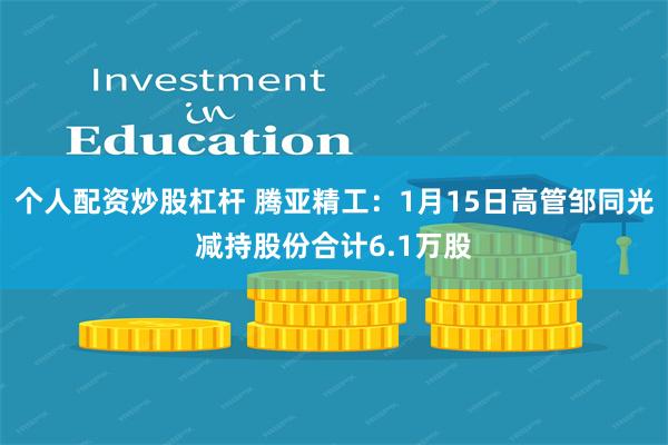 个人配资炒股杠杆 腾亚精工：1月15日高管邹同光减持股份合计6.1万股