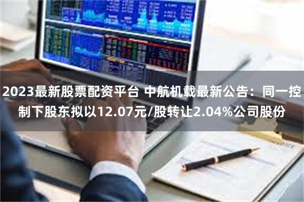 2023最新股票配资平台 中航机载最新公告：同一控制下股东拟以12.07元/股转让2.04%公司股份