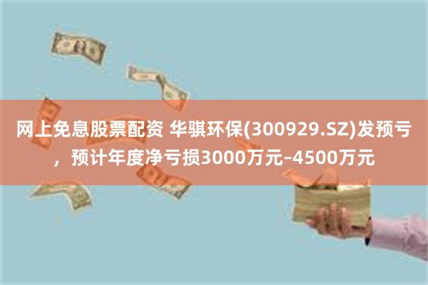 网上免息股票配资 华骐环保(300929.SZ)发预亏，预计年度净亏损3000万元–4500万元