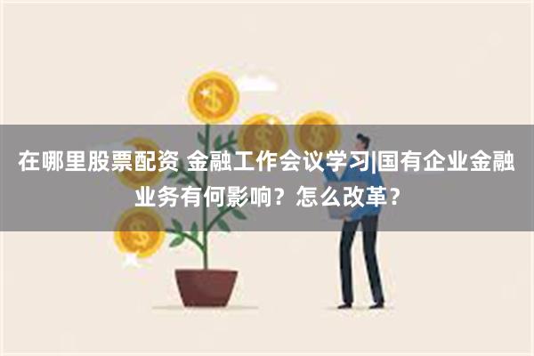 在哪里股票配资 金融工作会议学习|国有企业金融业务有何影响？怎么改革？