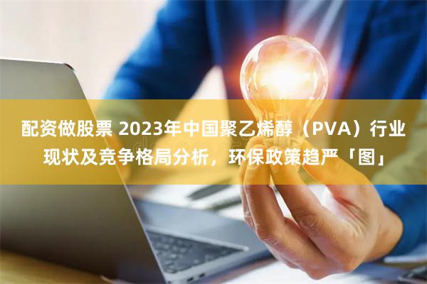 配资做股票 2023年中国聚乙烯醇（PVA）行业现状及竞争格局分析，环保政策趋严「图」