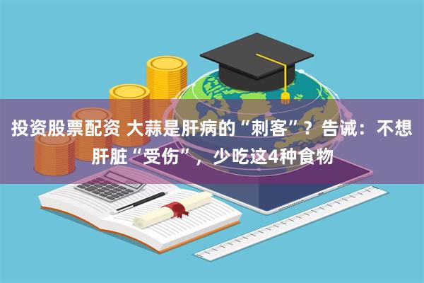 投资股票配资 大蒜是肝病的“刺客”？告诫：不想肝脏“受伤”，少吃这4种食物