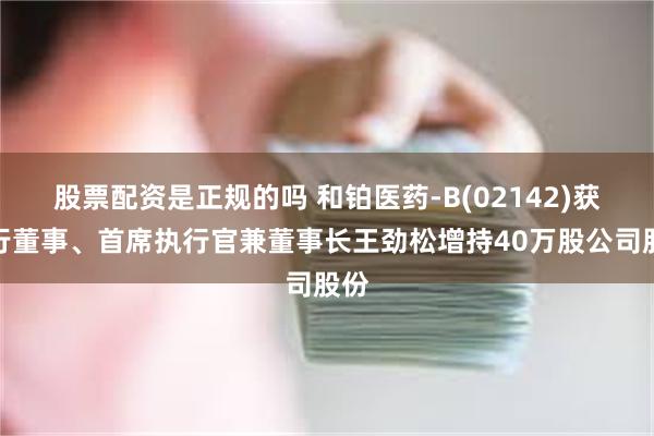 股票配资是正规的吗 和铂医药-B(02142)获执行董事、首席执行官兼董事长王劲松增持40万股公司股份