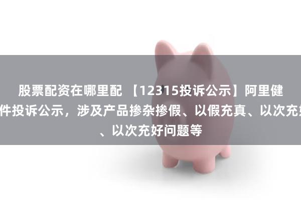 股票配资在哪里配 【12315投诉公示】阿里健康新增9件投诉公示，涉及产品掺杂掺假、以假充真、以次充好问题等