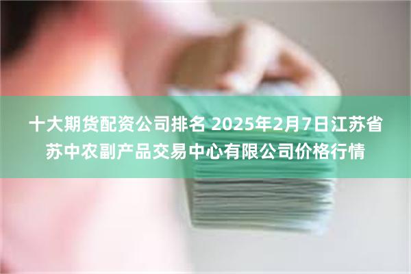 十大期货配资公司排名 2025年2月7日江苏省苏中农副产品交易中心有限公司价格行情