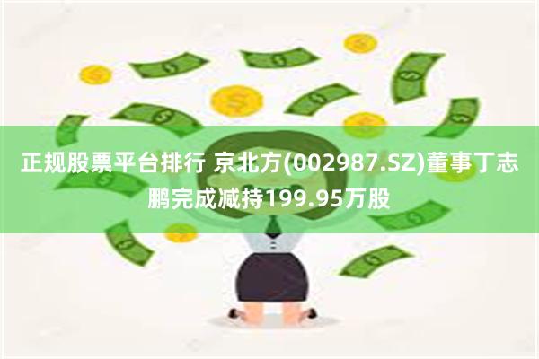 正规股票平台排行 京北方(002987.SZ)董事丁志鹏完成减持199.95万股