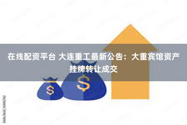 在线配资平台 大连重工最新公告：大重宾馆资产挂牌转让成交