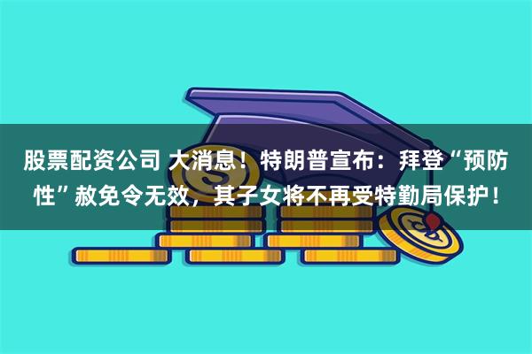 股票配资公司 大消息！特朗普宣布：拜登“预防性”赦免令无效，其子女将不再受特勤局保护！