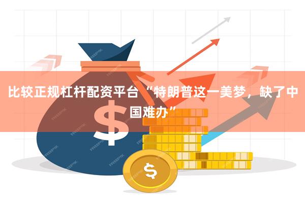 比较正规杠杆配资平台 “特朗普这一美梦，缺了中国难办”