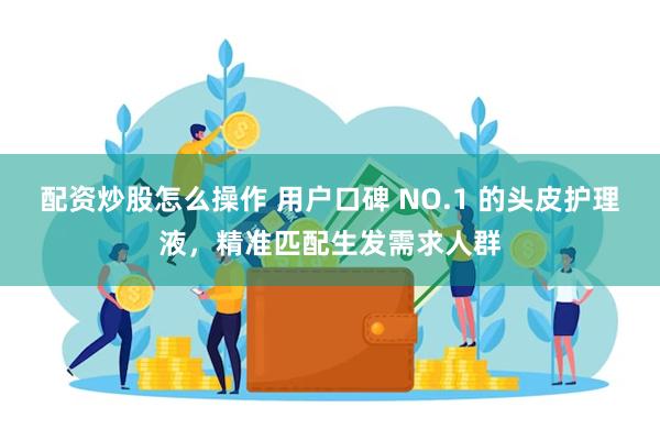 配资炒股怎么操作 用户口碑 NO.1 的头皮护理液,精准匹配生发需求人群