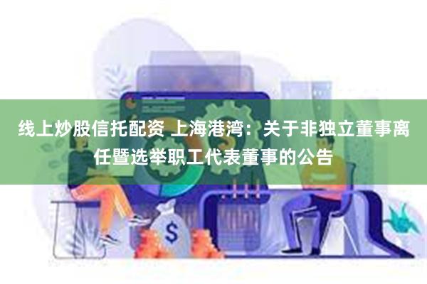 线上炒股信托配资 上海港湾:关于非独立董事离任暨选举职工代表董事的公告