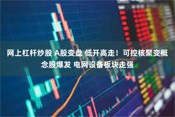 网上杠杆炒股 A股变盘 低开高走!可控核聚变概念股爆发 电网设备板块走强